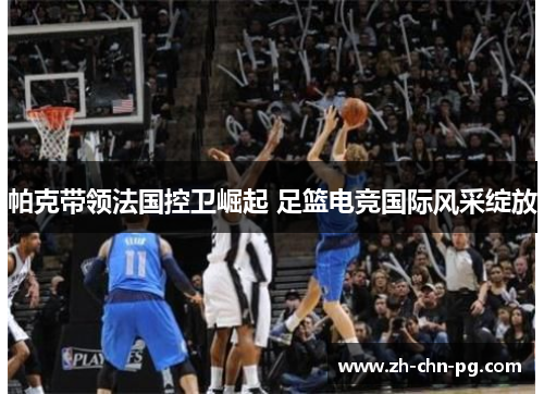 帕克带领法国控卫崛起 足篮电竞国际风采绽放